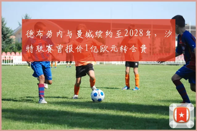 德布劳内与曼城续约至2028年,沙特联赛曾报价1亿欧元转会费