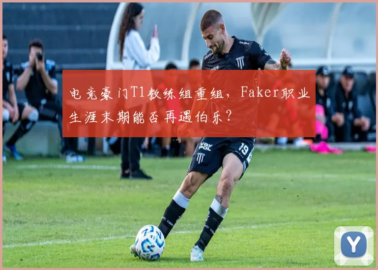 电竞豪门T1教练组重组，Faker职业生涯末期能否再遇伯乐？