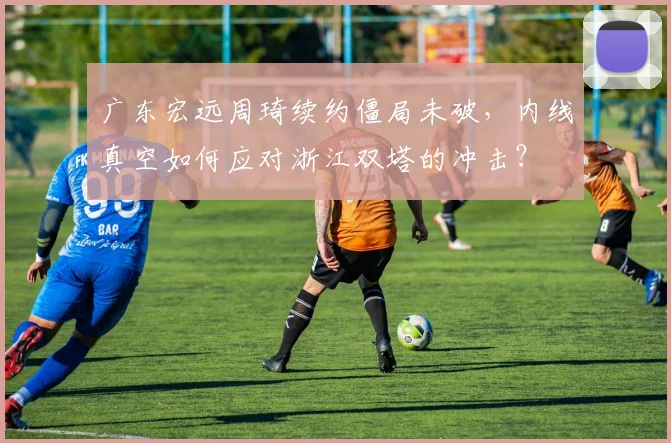 广东宏远周琦续约僵局未破,内线真空如何应对浙江双塔的冲击?