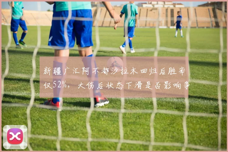 新疆广汇阿不都沙拉木回归后胜率仅52%，大伤后状态下滑是否影响争冠拼图？