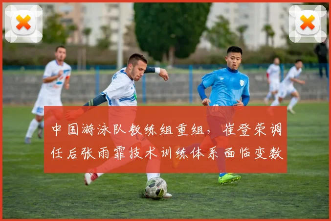 中国游泳队教练组重组,崔登荣调任后张雨霏技术训练体系面临变数