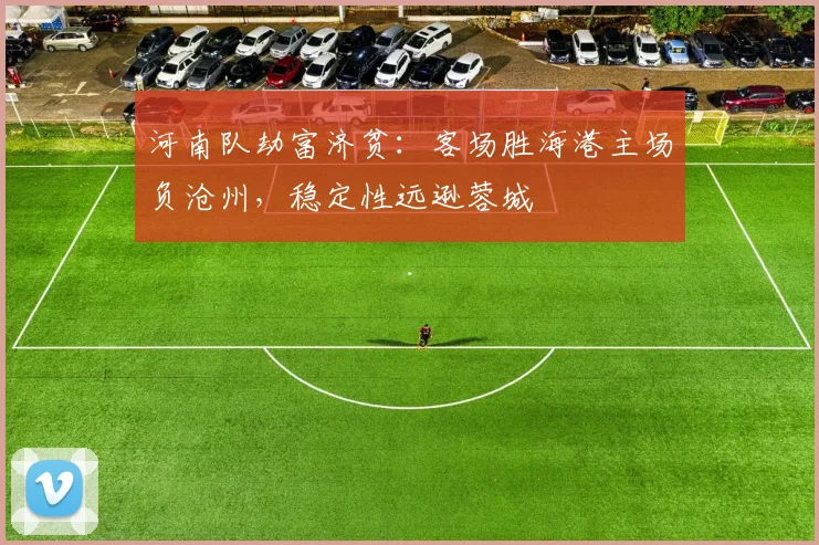 河南队劫富济贫：客场胜海港主场负沧州，稳定性远逊蓉城