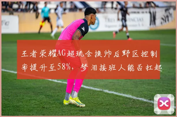 王者荣耀AG超玩会换帅后野区控制率提升至58%,梦泪接班人能否扛起大旗?