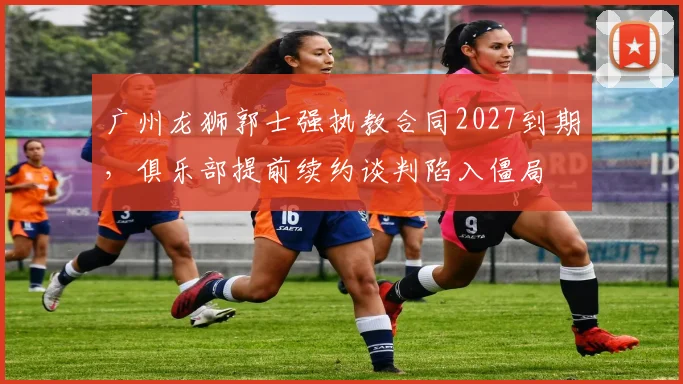 广州龙狮郭士强执教合同2027到期,俱乐部提前续约谈判陷入僵局