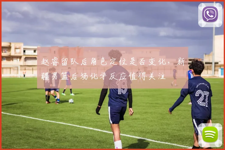 赵睿留队后角色定位是否变化，新疆男篮后场化学反应值得关注