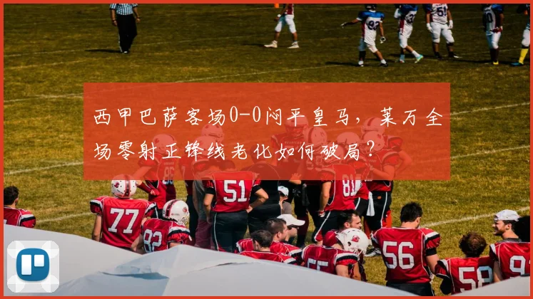 西甲巴萨客场0-0闷平皇马,莱万全场零射正锋线老化如何破局?