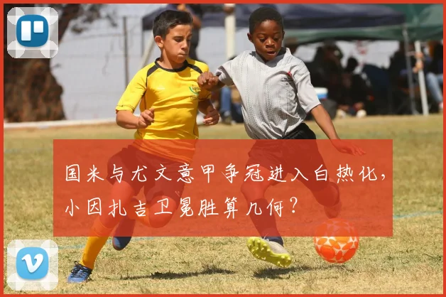 国米与尤文意甲争冠进入白热化,小因扎吉卫冕胜算几何?