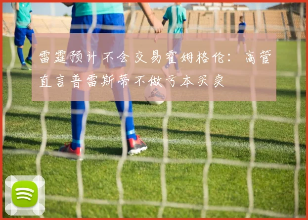 雷霆预计不会交易霍姆格伦：高管直言普雷斯蒂不做亏本买卖